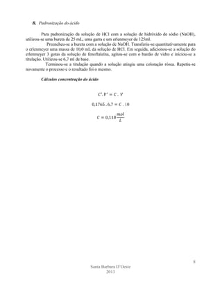 B. Padronização do ácido
Para padronização da solução de HCl com a solução de hidróxido de sódio (NaOH),
utilizou-se uma bureta de 25 mL, uma garra e um erlenmeyer de 125ml.
Preencheu-se a bureta com a solução de NaOH. Transferiu-se quantitativamente para
o erlenmeyer uma massa de 10,0 mL da solução de HCl. Em seguida, adicionou-se a solução do
erlenmeyer 3 gotas da solução de fenoftaleína, agitou-se com o bastão de vidro e iniciou-se a
titulação. Utilizou-se 6,7 ml de base.
Terminou-se a titulação quando a solução atingiu uma coloração rósea. Repetiu-se
novamente o processo e o resultado foi o mesmo.
Cálculos concentração do ácido

. 10

8
Santa Barbara D’Oeste
2013

 