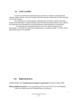 VI.

CONCLUSÕES

Conclui-se a partir desse experimento que é possível se calcular a concentração de
soluções ácidas e básicas, neste caso soluções de ácido clorídrico e hidróxido de sódio utilizando
a técnica de titulação.
Esse experimento envolveu preparo e padronização de soluções, reações ácido-base,
reações de neutralização e a própria titulação. Essa série de processos permitiram que o objetivo
do experimento fosse alcançado,ou seja, possibilitaram a determinação das concentrações.
Um procedimento experimental é passível de erros, neste caso alguns erros
relacionados a realização do experimento influenciaram o resultado de modo a se obter valores
aproximados para as concentrações.

VII.

BIBLIOGRAFIA

CONSTATINO, M.G. Fundamentos de química experimental: São Paulo: Edusp. 2004
Hidrogenoftalato de potássio. (s.d.). Consultado em 25 de maio de 2013. No site Wikipédia.
<http://pt.wikipedia.org/wiki/Hidrogenoftalato_de_potassio>
9
Santa Barbara D’Oeste
2013

 