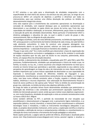 O PCT orientou a sua ação para a dinamização de atividades congruentes com a
especificidade do nível etário dos alunos e da estrutura da sala, pelo que, ao longo do ano
procurou‐se definir um conjunto de objetivos a partilhar e dinamizar por todos os
intervenientes, para que existisse uma efetiva devolução das práticas no âmbito do
desenvolvimento integral dos alunos.
Uma nota especial para o envolvimento das assistentes operacionais na dinamização e
conceção de atividades, com especial destaque para as assistentes operacionais que
desenvolvem a sua atividade no apoio direto aos alunos da turma, que, fruto das suas
capacidades de trabalho e dedicação, se tornaram, efetivamente, peças chave na realização
e execução de parte das atividades desenvolvidas. Neste particular é fundamental referir a
dinâmica pedagógica e educativa da sala, na qual o adulto é parte do grupo e não,
necessariamente, líder ou dirigente da ação educativa.
As estratégias escolhidas, como de resto definido previamente, no âmbito da organização do
PCT, pressupuseram o conhecimento da história individual de cada criança, de cada família e
cada elemento comunitário. A meta foi construir uma proposta abrangente mas
suficientemente aberta no qual fosse possível, valorizar um tema que consideramos de
extrema importância – a educação financeira e monetária dos cidadãos.
“Poupar é que está a dar” foi o mote escolhido para desenvolver a base de organização das
estratégias e experiências curriculares e pedagógicas e serviu de fio condutor à construção
do espaço educativo quer da sala, quer da escola no seu conjunto, potenciando, dessa
forma, um espaço eficaz de articulação educativa.
Nesse sentido, o planeamento das atividades, enquadradas pelo PCT, pelo PAA e pelo PEA,
promoveu, fundamentalmente, atividades que perspetivassem o futuro de modo a que, na
família, na escola, na rua, etc., o aluno assumisse uma relação interveniente no meio que a
envolve ao mesmo tempo que aprendesse a aprender, organizando os seus saberes numa
perspetiva de aprendizagem ao longo da vida e de intervenção no meio. Nesse sentido, foi
também importante que o aluno tivesse capacidade de desenvolver as suas capacidades de
Expressão e Comunicação através de diferentes modelos de linguagem e que,
principalmente, reconhecesse as características socioculturais da sua região, e se integrasse
nelas, com base numa reflexão constante sobre a fruição, respeito e reflexão sobre os
hábitos, dinâmicas e recursos disponíveis. Esta valorização do Desenvolvimento Pessoal e
Social do aluno justifica-se não apenas pela “leitura” feita no âmbito da caracterização do
grupo mas, sobretudo, no âmbito da leitura dos objetivos definidos no PEA.
Ao longo de todos os períodos letivos foram desenvolvidas atividades que potenciaram a
exploração das dinâmicas e dos conteúdos que promovessem aquisições específicas no
âmbito da intervenção pessoal e social, sendo que para realizar esses objetivos organizaram-
se, com muita frequência, atividades de exploração e visita ao contexto socioeducativo onde
se insere a EB1/JI de S. Miguel.
Como também definido no PCT, e partindo da necessidade de criar situações que
possibilitassem e desenvolvessem a linguagem oral, o pensamento lógico-matemático, e as
expressões (plástica, musical, dramática, e motora) bem como reconhecessem e utilizassem
tecnologias novas e inovadoras, e todos os instrumentos tecnológicos adequados à sua
idade, os projetos desenvolvidos motivaram, entre outras, a exploração científica e empírica
dos conteúdos, a definição de normas e comportamentos refletidos e o reconhecimento e a
utilização de novos instrumentos e ferramentas de função pedagógica e educativa.
Neste aspeto particular, a página web do jardim-de-infância, dinamizada e atualizada pelos
alunos (em http://salamarela-enxara.blogspot.com) tornou possível registar e atualizar a


                                                                                            3
 