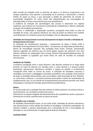 Após reunião de avaliação entre os docentes de apoio e os técnicos ocupacionais e de
terapias específicas, ficou patente a necessidade de se continuar a desenvolver o mesmo
âmbito de apoio ao aluno, o que pressupôs o pedido de adiamento de entrada na
escolaridade obrigatória (1º ciclo), tendo sido disponibilizados aos encarregados de
educação todos os meios e documentos para esse procedimento.
A evidência da evolução das aprendizagens das crianças é observável nos registos
avaliativos, que mostram um crescimento sustentado de competências e saberes, adequado
ao grupo e às condições preexistentes.
Por último, a colaboração e cooperação constante, conseguida entre todas as salas de
atividade da escola, com especial relevância nas salas de jardim de infância tem também
contribuído para um evidente sucesso de estratégias e da sua adequação aos grupos.

Atividades de Enriquecimento Curricular (Componente de Apoio à Família e Atividades de
Enriquecimento Curricular)
As atividades de complemento educativo – Componente de Apoio à família (CAF) e
Atividades de Enriquecimento Curricular (AEC) – funcionaram, ao longo deste período letivo,
dentro da normalidade esperada. Nas avaliações finais foram, contudo, apresentadas
algumas sugestões de melhoria que, de forma global, passam por potenciar uma mais
próxima dinâmica de colaboração entre serviços (Câmara Municipal/Estabelecimento). De
destacar também as sugestões que foram feitas em sede de reuniões de avaliação
intersectoriais.

Ambiente de Trabalho
A dinâmica conseguida entre o corpo docente e não docente manteve-se ao longo deste
período, tal como foi descrito nas reuniões entre o corpo docente e o pessoal auxiliar
(assistentes operacionais). Manteve-se também o espaço de partilha e envolvimento
conseguido entre todas as turmas da escola. A realização de atividades conjuntas e
estratégias curriculares e pedagógicas articuladas possibilitou uma avaliação muito positiva
de todas as atividades desenvolvidas, pela comunidade e pela Associação de Pais. Mantém-
se, como facto a destacar, a constante presença preocupada e atenta do Coordenador de
estabelecimento que, na sua atitude de acompanhamento permanente permite uma eficaz
antecipação e resolução de situações potencialmente problemáticas.

Efeitos
De acordo ainda com a avaliação feita são notórios os efeitos positivos nas práticas letivas e,
essencialmente, nos resultados escolares dos alunos.
Potenciaram-se espaços alargados de desenvolvimento de competências sociais e pessoais e
fomentaram-se trocas e partilha entre os alunos da escola.

No trabalho com as famílias
As atividades desenvolvidas foram, na sua maior parte, atividades de parceria educativa e
que demonstraram a forte adesão das famílias às estratégias e dinâmicas empregadas. De
salientar também a parceria desenvolvida com a Associação de Pais e Encarregados de
Educação e o seu envolvimento na organização de diversas atividades.

Avaliação Global



                                                                                              5
 