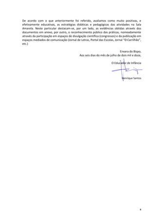 De acordo com o que anteriormente foi referido, avaliamos como muito positivas, e
efetivamente educativas, as estratégias didáticas e pedagógicas das atividades na Sala
Amarela. Neste particular destacam-se, por um lado, as evidências obtidas através dos
documentos em anexo, por outro, o reconhecimento público das práticas, nomeadamente
através da participação em espaços de divulgação científica (congressos) e da publicação em
espaços mediados de comunicação (Jornal de Letras, Portal das Escolas, Jornal “O Carrilhão”,
etc.)

                                                                            Enxara do Bispo,
                                            Aos seis dias do mês de julho de dois mil e doze,

                                                                     O Educador de Infância



                                                                             Henrique Santos




                                                                                            6
 