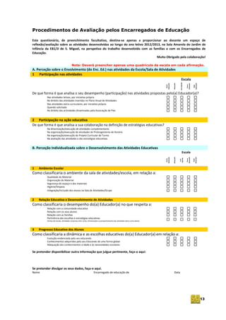 13
Procedimentos de Avaliação pelos Encarregados de Educação
Este questionário, de preenchimento facultativo, destina-se apenas a proporcionar ao docente um espaço de
reflexão/avaliação sobre as atividades desenvolvidas ao longo do ano letivo 2012/2013, na Sala Amarela do Jardim de
Infância da EB1/JI de S. Miguel, na perspetiva do trabalho desenvolvido com as famílias e com os Encarregados de
Educação.
Muito Obrigado pela colaboração!
Nota: Deverá preencher apenas uma quadrícula da escala em cada afirmação.
A. Perceção sobre o Envolvimento (do Enc. Ed.) nas atividades da Escola/Sala de Atividades
1 Participação nas atividades
Escala
Muito
adequado
Adequado
SemOpinião
Pouco
adequado
Nada
Adequado
De que forma é que analisa o seu desempenho (participação) nas atividades propostas pelo(a) Educador(a)?
Nas atividades letivas, por iniciativa própria
No âmbito das atividades inseridas no Plano Anual de Atividades
Nas atividades extra-curriculares, por iniciativa própria
Quando solicitado
No âmbito das actividades dinamizadas pela Associação de Pais
2 Participação na ação educativa
De que forma é que analisa a sua colaboração na definição de estratégias educativas?
Na dinamização/execução de atividades complementares
Na organização/execução de atividades de Prolongamento de Horário
Na organização/execução do Projeto Curricular de Turma
Na avaliação das atividades e das estratégias educativas
B. Perceção Individualizada sobre o Desenvolvimento das Atividades Educativas
Escala
Muito
adequado
Adequado
Sem
Opinião
Pouco
adequado
Nada
Adequado
1 Ambiente Escolar
Como classificaria o ambiente da sala de atividades/escola, em relação a:
Qualidade do Material
Organização do Material
Segurança do espaço e dos materiais
Higiene/limpeza
Integração/Inclusão dos alunos na Sala de Atividades/Grupo
2 Relação Educativa e Desenvolvimento de Atividades
Como classificaria o desempenho do(a) Educador(a) no que respeita a:
Relação com a comunidade educativa
Relação com os seus alunos
Relação com as famílias
Pertinência das escolhas e estratégias educativas
(Visitas de estudo, Atividades conjuntas inter-ciclos, Dinamização e acompanhamento das atividades extra-curriculares)
3 Progresso Educativo dos Alunos
Como classificaria a dinâmica e as escolhas educativas do(a) Educador(a) em relação a:
Evolução evidenciada pelo seu educando
Conhecimentos adquiridos pelo seu Educando de uma forma global
Adequação dos conhecimentos à idade e às necessidades escolares
Se pretender disponibilizar outra informação que julgue pertinente, faça-o aqui:
Se pretender divulgar os seus dados, faça-o aqui.
Nome Encarregado de educação de Data
 