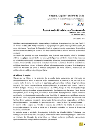 2
EB1/JI S. Miguel – Enxara do Bispo
Agrupamento de Escolas Professor Armando Lucena
Malveira
Relatório de Atividades da Sala Amarela
3º Período letivo e Final
Ano Letivo 2012/2013
Data: 05.07.2012
Com base na proposta pedagógica apresentada no Projeto de Desenvolvimento Curricular (Art.º 3º
do Decreto-lei 139/2012) (PDC), bem como no espaço de planificação e preparação de atividades, tal
como inscritas no Plano Anual de Atividades (PAA) do estabelecimento, apresenta-se, de seguida o
relatório trimestral (e final) de avaliação das atividades referente ao terceiro trimestre do ano letivo
em curso
No âmbito da atividade docente desenvolvida deve fazer-se uma distinção entre as atividades
didático-pedagógicas e as atividades não letivas, onde figuram as atividades desenvolvidas no espaço
da intervenção em reuniões, planeamento e avaliação, bem como em outros espaços de intervenção
docente. Nesse sentido, apresenta-se o relatório referente à Atividade docente e o relatório da
Atividade Pedagógica. Far-se-á ainda uma reflexão sobre os espaços de articulação desenvolvidos no
âmbito de Atividades de Apoio às Famílias, Componente de Apoio à Família, desenvolvida em
colaboração com a Câmara Municipal de Mafra.
Atividade docente.
Mantém-se, na lógica e na dinâmica da produção deste documento, as referências ao
desenvolvimento de apoio à atividade letiva, nomeadamente a continuação da participação do
docente titular de turma nas reuniões de organização, planeamento e avaliação (Departamento de
Educação Pré-Escolar), em reuniões de análise colaborativa e apoio educativo (Ensino Especial –
Unidade de Apoio Educativo, Intervenção Precoce – ELI MAfra, Terapia da Fala, Psicologia Escolar) e
em reuniões de coordenação e articulação pedagógica (Estabelecimento, Parceiros, Escola Segura,
Proteção Civil, Junta de Freguesia), dinamização de atividades de complemento e apoio educativo,
participação em atividades de organização escolar (aquisição de equipamentos, gestão de recursos,
etc.) e ainda todo o espaço de atendimento e avaliação dos processos educativos e curriculares com
famílias (Encarregados de Educação) e comunidade, designadamente na preparação de atividades
(Associação de Pais e Encarregados de Educação) com vista à execução do PDC e também do PAA.
De referir ainda o espaço de reflexão e execução de atividades no âmbito da articulação e
cooperação educativa, de onde se destacam as Atividades realizadas no âmbito do Projeto de
Educação para a Saúde.
De salientar ainda as atividades desenvolvidas no âmbito da Reflexão Didático-Pedagógica e da
Formação, de onde se destaca a participação em fóruns de debate e reflexão pedagógica (Seminários
do Instituto da Educação da Universidade de Lisboa) conforme certificados apresentados
oportunamente nos serviços administrativos do Agrupamento.
 