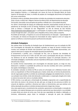3
Destaca-se ainda o apoio a estágios do Instituto Superior de Ciências Educativas, com a presença de
duas estagiárias finalistas, e a colaboração com alunos do Curso de Educação Básica da Escola
Superior de Educação de Lisboa, no âmbito de projetos de investigação decorrentes da frequência
dos cursos universitários.
De destacar ainda as atividades desenvolvidas no âmbito das atividades de complemento educativo
(Falar a Escola, na EB1/JI de S. Miguel e Semana da Infância 2013, do Departamento de educação
Pré-Escolar), executadas numa perspetiva de partilha e reflexão com a comunidade educativa
Por último a dinamização de espaços de colaboração educativa, desenvolvidos através de fóruns e
plataformas de formação on-line (E-Twinnig, Plataforma moodle DGIDC e Portal das Escolas), de
onde se destaca a atribuição do selo “BloguesEDU” ao sítio de internet da Sala Amarela
(http://salamarela-enxara.blogspot.com) e a participação no projeto europeu “Children traveling to
Europe through fairy tales”, com países como a República Checa, Grécia, Itália ou Espanha.
No âmbito da formação, a frequência no curso de Doutoramento em Educação – especialização TIC
na Educação, do Instituto de Educação da Universidade de Lisboa regista-se como um espaço de
aposta na melhoria e crescimento pessoal e profissional do educador.
Atividade Pedagógica
Das análises feitas nas Reuniões de Avaliação (quer de Estabelecimento quer de avaliação do PDC
com Encarregados de Educação) das atividades realizadas ao longo do terceiro trimestre letivo
resultou uma avaliação de elevado nível (Excelente1
) para todas as atividades desenvolvidas, com
especial relevo para os espaços de articulação educativa (escola/família).
O envolvimento e partilha, com a Associação de Pais, com os docentes das Atividades de
Enriquecimento Curricular do 1º CEB e da CAF, bem como a participação ativa de pais e familiares
nas dinâmicas da sala de atividades foram importantes espaços de promoção educativa e de
articulação pedagógica, reconhecidos como de importância efetiva para o desenvolvimento escolar e
educativo das crianças.
As reuniões formais desenvolvidas com encarregados de educação (quatro, ao longo do ano),
destacaram a validade e a qualidade das práticas (ver atas das reuniões), bem como a pertinência
das opções metodológicas e educativas.
As atividades realizadas no âmbito do PNL (e outras em articulação com a Biblioteca Escolar), bem
como as enquadráveis no Plano de Educação para a Saúde, tendo sido, em termos de planeamento,
alvo de organização específica no âmbito da coordenação pedagógica do estabelecimento, tiveram a
sua avaliação nesse âmbito, tendo sido destacada a colaboração e a cooperação atingida entre todos
os setores da escola, bem como os resultados obtidos.
O PDC orientou a sua ação para a dinamização de atividades congruentes com a especificidade do
nível etário dos alunos e da estrutura da sala, pelo que, ao longo do ano procurou‐se definir um
conjunto de objetivos a partilhar e dinamizar por todos os intervenientes, para que existisse uma
efetiva devolução das práticas no âmbito do desenvolvimento integral das crianças.
Uma nota especial para o envolvimento das assistentes operacionais na dinamização e conceção de
atividades, com especial destaque para as assistentes operacionais que desenvolvem a sua atividade
no apoio direto aos alunos da turma, que, fruto das suas capacidades de trabalho e dedicação, se
tornaram, efetivamente, peças chave na realização e execução de parte das atividades
1
Ver “Fichas de Avaliação de Atividades do PAA 2012/2013” da EB1/JI de S. Miguel
 