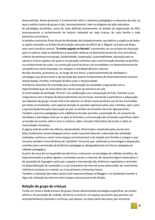 4
desenvolvidas. Neste particular é fundamental referir a dinâmica pedagógica e educativa da sala, na
qual o adulto é parte do grupo e não, necessariamente, líder ou dirigente da ação educativa.
As estratégias escolhidas, como de resto definido previamente, no âmbito da organização do PDC,
pressupuseram o conhecimento da história individual de cada criança, de cada família e cada
elemento comunitário.
A temática central do Plano Anual de Atividades do Estabelecimento, que definiu a orgânica de todas
as ações realizadas no âmbito da articulação educativa da EB1/JI de S. Miguel, na Enxara do Bispo,
teve como temática central, “A minha pegada no Mundo” e pretendeu ser um projeto de educação
para os valores, onde se abordaram as questões relativas ao desenvolvimento de uma consciência
coletiva de pertença num grupo, solidariedade, cooperação, sustentabilidade, educação para os
valores e outros aspetos nos quais a escola pode contribuir para uma formação baseada na partilha,
no conhecimento do outro, na construção social da ética e da moralidade e no desenvolvimento de
competências cívicas baseadas nas relações e interdependências culturais.
Na Sala Amarela, promoveu-se, ao longo do ano letivo, o desenvolvimento de atividades e
estratégias que potenciaram a apropriação dos valores fundamentais de desenvolvimento humano:
Solidariedade, Partilha, Promoção do Bem-estar e Reciprocidade.
A dinâmica educativa foi orientada para a dinamização de atividades congruentes com a
especificidade quer do nível etário dos alunos quer da estrutura da sala.
A continuidade da atividade “Piscina”, em colaboração com a Associação de Pais, manteve a sua
congruência com o Projeto de Desenvolvimento do Currículo, mantendo a pertinência e adequação
aos objetivos do grupo. A este nível é de salientar os efeitos muito positivos que foram enunciados
por todos os envolvidos, com especial atenção às opiniões expressas pelos pais e famílias, bem como
a apresentação feita pela Associação de pais no âmbito do Conselho Geral do Agrupamento.
Também a parceria pedagógica com a Biblioteca Escolar permitiu a promoção de um conjunto de
atividades e estratégias diversas na qual se fomentou a estruturação de conteúdos específicos sobre
as funções da escrita, sobre o livro e a leitura, sobre a função informativa da escrita e sobre as
necessidades literácitas.
A página web do jardim de infância, desenvolvida, dinamizada e atualizada pelos alunos (em
http://salamarela-enxara.blogspot.com) e onde é possível observar a descrição das atividades
realizadas, continua a servir como espaço comunicacional e de relação com famílias e colegas e que
funciona também numa dinâmica de “portfólio” da turma que, utilizando as tecnologias à disposição,
contribui para a promoção de dinâmicas pedagógicas, designadamente em fóruns alargados de
reflexão pedagógica.
A partir da troca de correspondência eletrónica, motivaram‐se estratégias de reflexão científica, de
experimentação e análise, ligadas a conteúdos sociais e culturais, de raciocínio lógico‐matemático e
de aquisição da linguagem, pelo que a aposta e manutenção das dinâmicas suportadas e centradas
na disponibilização de conteúdos e o uso sistemático da internet como potenciador de crescimento
individual manteve-se e manter-se-á nos próximos momentos letivos.
Também a utilização das redes sociais (com especial enfoque no Blogger e no Facebook) mantém a
lógica de utilização da internet como espaço comunicacional de eleição.
Relação do grupo de crianças
Tendo em conta a idade precoce do grupo, foram desenvolvidas estratégias específicas, de caráter
afetivo e de prestação de cuidado, de forma a construir um espaço securitário que permitiu um
acompanhamento presente e contínuo, que passou, na maior parte das vezes, por encontrar
 