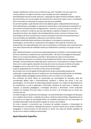 5
soluções equilibradas e atentas, para as dinâmicas que, pela “novidade” com que surgiram às
crianças puderam, em alguns momentos, causar situações de menor adaptação ou de
desestabilização emocional. Neste particular, a adequação do registo alimentar (refeições, hábitos,
tipo de alimentos, etc.) ou dos registos de envolvimento e calma (como sejam o sono e a meditação),
foram primordiais na construção de respostas educativas de qualidade.
De uma forma global, a ação educativa teve como objetivos gerais, independentemente dos que
foram definidos para a abordagem a cada área do conhecimento, e dos parâmetros orientadores os
que constam no Projeto Educativo do Agrupamento: Estimular a criança a conhecer‐se melhor, no
seu todo, e conhecer o mundo em que vive, aprendendo a respeitá‐lo; Despertar na criança a
importância do Outro, das relações e das interdependências sociais e culturais; Promover novas
aprendizagens de forma a proporcionar à criança a tomada de consciência de que pertencemos a
uma comunidade com igualdades e diferenças e com direitos e deveres.
O objetivo da definição destes parâmetros orientadores é o de explorar e promover novas
aprendizagens, encontrando‐se a expressão de interrogação e de tomada de consciência, de
compreensão e de responsabilização, bem como as de pesquisa e certificação, como necessárias para
uma cabal compreensão das realidades vividas que fundamentam a pertença a um grupo e às suas
regras.
Após reflexão participada, na qual tiveram papel preponderante as famílias e a Comunidade Escolar,
de forma interventiva e colaborante (ver atas de Reuniões – AO, CAF e Encarregados de Educação),
definiu-se um conjunto de objetivos a partilhar e desenvolver por todos os intervenientes.
Nestes objetivos valorizaram-se a dinâmica de participação das famílias e dos encarregados de
educação, numa perspetiva de colaboração ativa e procurou-se a construção de um espaço relacional
eficaz com os outros agentes educativos da Escola, bem como os processos de efetiva articulação
pedagógica com as turmas do 1º Ciclo, no qual são de destacar os projetos de ação e reflexão
conjunta, designadamente os inseridos no Plano Anual de Atividades.
Nas reuniões com os Encarregados de Educação foram sempre apresentadas propostas de
colaboração e cooperação ativa que se saldaram por uma elevada participação destes nas atividades
e estratégias didático-pedagógicas desenvolvidas na sala e na escola e na sua avaliação.
Nos momentos de Escola Aberta foi apresentado aos encarregados de educação, além das
considerações globais sobre o desenvolvimento individual e coletivo dos alunos e das suas
aprendizagens, um formulário de observação/avaliação baseado num modelo de desenvolvimento
de competências, na qual é organizada a informação, individual, de cada aluno, e refletidas, em
conjunto, as propostas pedagógicas e estratégias educativas a desenvolver. Foram produzidos
relatórios de avaliação final para todos os alunos da turma e de transição para os alunos que
transitam de ciclo.
Foi ainda entregue um Questionário de Avaliação, a ser preenchido pelos Encarregados de Educação,
com o objetivo de promover a avaliação das práticas e dinâmicas desenvolvidas, designadamente no
que concerne ao espaço de participação destes nas atividades educativas dos seus educandos. Os
resultados observados neste questionário seguem em anexo a este relatório.
Por tudo o exposto, e presumindo que o processo de avaliação comporta a interpretação da
informação para uma posterior adaptação das práticas, é possível concluir que as práticas didáticas,
pedagógicas e extracurriculares da Sala Amarela se situam num plano de elevada qualidade, de
acordo com os relatos e evidências apresentadas.
Apoio Educativo Específico
 