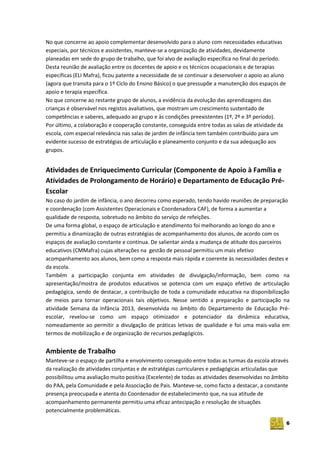 6
No que concerne ao apoio complementar desenvolvido para o aluno com necessidades educativas
especiais, por técnicos e assistentes, manteve-se a organização de atividades, devidamente
planeadas em sede do grupo de trabalho, que foi alvo de avaliação específica no final do período.
Desta reunião de avaliação entre os docentes de apoio e os técnicos ocupacionais e de terapias
específicas (ELI Mafra), ficou patente a necessidade de se continuar a desenvolver o apoio ao aluno
(agora que transita para o 1º Ciclo do Ensino Básico) o que pressupõe a manutenção dos espaços de
apoio e terapia específica.
No que concerne ao restante grupo de alunos, a evidência da evolução das aprendizagens das
crianças é observável nos registos avaliativos, que mostram um crescimento sustentado de
competências e saberes, adequado ao grupo e às condições preexistentes (1º, 2º e 3º período).
Por último, a colaboração e cooperação constante, conseguida entre todas as salas de atividade da
escola, com especial relevância nas salas de jardim de infância tem também contribuído para um
evidente sucesso de estratégias de articulação e planeamento conjunto e da sua adequação aos
grupos.
Atividades de Enriquecimento Curricular (Componente de Apoio à Família e
Atividades de Prolongamento de Horário) e Departamento de Educação Pré-
Escolar
No caso do jardim de infância, o ano decorreu como esperado, tendo havido reuniões de preparação
e coordenação (com Assistentes Operacionais e Coordenadora CAF), de forma a aumentar a
qualidade de resposta, sobretudo no âmbito do serviço de refeições.
De uma forma global, o espaço de articulação e atendimento foi melhorando ao longo do ano e
permitiu a dinamização de outras estratégias de acompanhamento dos alunos, de acordo com os
espaços de avaliação constante e contínua. De salientar ainda a mudança de atitude dos parceiros
educativos (CMMafra) cujas alterações na gestão de pessoal permitiu um mais efetivo
acompanhamento aos alunos, bem como a resposta mais rápida e coerente às necessidades destes e
da escola.
Também a participação conjunta em atividades de divulgação/informação, bem como na
apresentação/mostra de produtos educativos se potencia com um espaço efetivo de articulação
pedagógica, sendo de destacar, a contribuição de toda a comunidade educativa na disponibilização
de meios para tornar operacionais tais objetivos. Nesse sentido a preparação e participação na
atividade Semana da Infância 2013, desenvolvida no âmbito do Departamento de Educação Pré-
escolar, revelou-se como um espaço otimizador e potenciador da dinâmica educativa,
nomeadamente ao permitir a divulgação de práticas letivas de qualidade e foi uma mais-valia em
termos de mobilização e de organização de recursos pedagógicos.
Ambiente de Trabalho
Manteve-se o espaço de partilha e envolvimento conseguido entre todas as turmas da escola através
da realização de atividades conjuntas e de estratégias curriculares e pedagógicas articuladas que
possibilitou uma avaliação muito positiva (Excelente) de todas as atividades desenvolvidas no âmbito
do PAA, pela Comunidade e pela Associação de Pais. Manteve-se, como facto a destacar, a constante
presença preocupada e atenta do Coordenador de estabelecimento que, na sua atitude de
acompanhamento permanente permitiu uma eficaz antecipação e resolução de situações
potencialmente problemáticas.
 