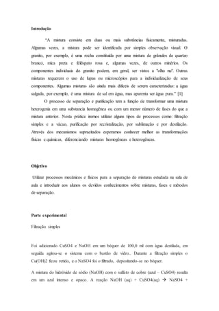 Introdução
“A mistura consiste em duas ou mais substâncias fisicamente, misturadas.
Algumas vezes, a mistura pode ser identificada por simples observação visual. O
granito, por exemplo, é uma rocha constituída por uma mistura de grânulos de quartzo
branco, mica preta e feldspato rosa e, algumas vezes, de outros minérios. Os
componentes individuais do granito podem, em geral, ser vistos a "olho nu". Outras
misturas requerem o uso de lupas ou microscópios para a individualização de seus
componentes. Algumas misturas são ainda mais difíceis de serem caracterizadas: a água
salgada, por exemplo, é uma mistura de sal em água, mas aparenta ser água pura.” [1]
O processo de separação e purificação tem a função de transformar uma mistura
heterogenia em uma substancia homogênea ou com um menor número de fases do que a
mistura anterior. Nesta prática iremos utilizar alguns tipos de processos como: filtração
simples e a vácuo, purificação por recristalização, por sublimação e por destilação.
Através dos mecanismos supracitados esperamos conhecer melhor as transformações
físicas e químicas, diferenciando misturas homogêneas e heterogêneas.
Objetivo
Utilizar processos mecânicos e físicos para a separação de misturas estudada na sala de
aula e introduzir aos alunos os devidos conhecimentos sobre misturas, fases e métodos
de separação.
Parte experimental
Filtração simples
Foi adicionado CuSO4 e NaOH em um béquer de 100,0 ml com água destilada, em
seguida agitou-se o sistema com o bastão de vidro.. Durante a filtração simples o
Cu(OH)2 ficou retido, e o NaSO4 foi o filtrado, depositando-se no béquer.
A mistura do hidróxido de sódio (NaOH) com o sulfato de cobre (azul – CuSO4) resulta
em um azul intenso e opaco. A reação NaOH (aq) + CuSO4(aq)  NaSO4 +
 