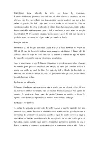 Cu(OH)2(s) forma hidróxido de cobre em forma de precipitado.
É então devidamente preparado um funil com um filtro dobrado e encaixado em sua
abertura, este deve ser molhado com água destilada (garrafa lavadeira) para que se fixe
melhor às paredes do funil. Logo após, com o auxílio de um bastão de vidro, as
substâncias (sulfato de cobre e hidróxido de sódio) foram bem misturadas. Então, ambas
foram transferidas cuidadosamente para o finil, o qual reteu a parte sólida da solução
(Cu(OH)2(s)). O procedimento realizado contou com o apoio do funil num suporte, e
por baixo deste colocamos um béquer maior para receber o filtrado.
Filtração a vácuo
Misturamos 20 ml de água com sílica (areia), CuSO4 e ácido benzóico no béquer de
100 ml. O bico de Bunsen foi utilizado para aquecer as substâncias. O béquer não foi
colocado direto no fogo, foi usada uma tela de amianto e também um tripé. O líquido
foi aquecido com cautela para que não entrasse em ebulição.
Após o aquecimento, o bico de Bunsen foi desligado e, com luvas apropriadas, o béquer
foi retirado, para que fosse executada uma filtração de forma que a matéria insolúvel a
quente seja retida no papel de filtro. Por meio do funil, o filtrado foi depositado no
kitassato com auxílio da bomba de vácuo. O precipitado neste processo foram cristais
de ácido benzoico e sílica.
Purificação por sublimação
O béquer foi colocado mais uma vez no tripé e tapado com um vidro de relógio. O bico
de Bunsen foi utilizado novamente, mas os materiais foram direcionados para dentro do
exaustor de sublimação. Logo após, foi possível observar os cristais em forma de
agulhas (ácido benzoico) depositados na parte de baixo do vidro de relógio.
Purificação por destilação
A mistura foi colocada em um balão de fundo redondo o qual foi aquecido por uma
manta de aquecimento. Enquanto a substancia estava sendo aquecida percebeu-se que a
temperatura do termômetro só aumentou quando o vapor do liquido começou a atingir a
extremidade do mesmo, outra observação foi à temperatura da troca de estado que ficou
bem clara, quando durante algum tempo a temperatura permaneceu constante ate que o
liquido começasse a evaporar e conseqüentemente a temperatura voltou a subir. Após o
 