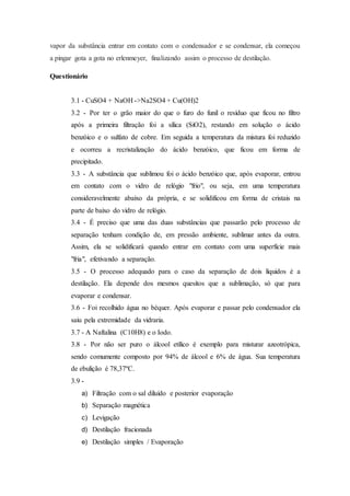 vapor da substância entrar em contato com o condensador e se condensar, ela começou
a pingar gota a gota no erlenmeyer, finalizando assim o processo de destilação.
Questionário
3.1 - CuSO4 + NaOH ->Na2SO4 + Cu(OH)2
3.2 - Por ter o grão maior do que o furo do funil o resíduo que ficou no filtro
após a primeira filtração foi a sílica (SiO2), restando em solução o ácido
benzóico e o sulfato de cobre. Em seguida a temperatura da mistura foi reduzido
e ocorreu a recristalização do ácido benzóico, que ficou em forma de
precipitado.
3.3 - A substância que sublimou foi o ácido benzóico que, após evaporar, entrou
em contato com o vidro de relógio "frio", ou seja, em uma temperatura
consideravelmente abaixo da própria, e se solidificou em forma de cristais na
parte de baixo do vidro de relógio.
3.4 - É preciso que uma das duas substâncias que passarão pelo processo de
separação tenham condição de, em pressão ambiente, sublimar antes da outra.
Assim, ela se solidificará quando entrar em contato com uma superfície mais
"fria", efetivando a separação.
3.5 - O processo adequado para o caso da separação de dois líquidos é a
destilação. Ela depende dos mesmos quesitos que a sublimação, só que para
evaporar e condensar.
3.6 - Foi recolhido água no béquer. Após evaporar e passar pelo condensador ela
saiu pela extremidade da vidraria.
3.7 - A Naftalina (C10H8) e o Iodo.
3.8 - Por não ser puro o álcool etílico é exemplo para misturar azeotrópica,
sendo comumente composto por 94% de álcool e 6% de água. Sua temperatura
de ebulição é 78,37ºC.
3.9 -
a) Filtração com o sal diluído e posterior evaporação
b) Separação magnética
c) Levigação
d) Destilação fracionada
e) Destilação simples / Evaporação
 