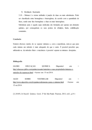 f) Destilação fracionada
3.10 - Mistura é o termo atribuído à junção de duas ou mais substâncias. Pode
ser classificada entre homogênea e heterogênea, de acordo com a quantidade de
fases, sendo uma fase homogênea e duas ou mais heterogênea.
Substância pura é aquela cujas moléculas são formadas por apenas um elemento
químico, por consequência os seus pontos de ebulição, fusão, solidificação
constantes.
Conclusão
Existem diversos modos de se separar misturas e, com a experiência, nota-se que para
cada mistura um método é mais adequado do que o outro. É possível perceber que,
utilizando-se de métodos físico e mecânicos é possível separar as misturas desejadas.
Bibliografia
GLOBO EDUCAÇAO. QUIMICA Disponível em: <
http://educacao.globo.com/quimica/assunto/materiais-e-suas-propriedades/misturas-e-
metodos-de-separacao.html >Acesso em: 15 set.2014.
ALGO SOBRE VESTIBULAR Disponível em: <
http://www.algosobre.com.br/quimica/substancias-puras-e-misturas.html >Acesso em:
15 set.2014.
[1] JOHN, B. Russell. Química Geral. 2ª Ed. São Paulo: Pearson, 2013, vol.1, p.9-1
 