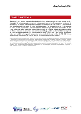 Resultados do 3T09




  SOBRE O MINERVA S.A.

O Minerva S.A. é um dos líderes no Brasil na produção e comercialização de carne bovina, couro e
exportação de boi vivo e está entre os três maiores exportadores brasileiros do setor em termos de
receita bruta de vendas, comercializando seus produtos para cerca de 100 países. A Companhia tem
uma capacidade diária de abate de 6.600 cabeças de gado e de processamento de 1.730 toneladas
de carne bovina, equivalente a aproximadamente 10.900 cabeças. Presente nos estados de São
Paulo, Rondônia, Goiás, Tocantins, Mato Grosso do Sul e no Paraguai, o Minerva opera oito plantas
de abate e desossa, um curtume e seis centros de distribuição, além de atuar também no segmento
de Food Services através da Joint Venture Minerva Dawn Farms (MDF). Nos últimos doze meses
findos em set/09, a Companhia apresentou uma receita bruta de vendas de R$ 2,6 bilhões,
representando crescimento de 12% em relação ao mesmo período do ano anterior.
Este comunicado contém considerações futuras referentes às perspectivas do negócio, estimativas de resultados operacionais
e financeiros, e às perspectivas de crescimento do Minerva. Essas considerações são apenas projeções e, como tal, baseiam-
se exclusivamente nas expectativas da administração da Companhia em relação ao futuro do negócio e seu contínuo acesso a
capitais para financiar o plano de negócios do Minerva Tais considerações futuras dependem, substancialmente, de mudanças
nas condições de mercado, regras governamentais, pressões da concorrência, do desempenho do setor e da economia
brasileira, entre outros fatores, além dos riscos apresentados nos documentos de divulgação arquivados pela Companhia e
estão, portanto, sujeitas a mudanças sem aviso prévio.




                                                                                                                      17
 