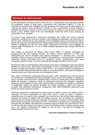 Resultados do 3T09



 Mensagem da Administração

O bom desempenho trimestral confirmou mais uma vez a importância de nossa estratégia acertada
de crescimento, focada no longo prazo e estruturada num crescimento orgânico. O início da
maturação dos investimentos realizados em 2008 apresentou sincronismo com as oportunidades de
mercado que, aliada à nossa excelência em gestão de risco, complementou de forma eficiente a
aplicação dos recursos, tornando os ativos mais produtivos na medida em que procuramos trabalhar
escala e preço, obtendo desta forma uma diversificação oportunista entre nossos negócios de
commodities e valor agregado.

Em primeiro lugar destacamos o crescimento sustentável das vendas pelo terceiro trimestre
consecutivo, resultando em recorde de receitas e forte utilização da capacidade, que atingiu 86% no
mês de Julho. Entendemos que este adequado nível de utilização propiciou economias de escala e
diluição de custos fixos, que associados aos nossos preços médios superiores ao do mercado, devido
também à agregação de valor por nossa gestão diferenciada de produtos, trouxe expansão de
margem bruta consolidada em 3,7 p.p. e melhor resultado operacional, com margem EBITDA de
7,5% no 3T09.

Com relação às operações da Minerva Dawn Farms (MDF), já estamos trabalhando no
processamento das três proteínas (bovinas, de frango e suína). Obtivemos no 3T09 mais
certificações pelo Governo Brasileiro para produtos exportados e a demanda para o mercado
doméstico continua crescente, acima do esperado. Adicionalmente, o cronograma para elevação da
capacidade utilizada permanece dentro do cronograma previsto. Permanecemos com nosso
cronograma original de atingir o nível de maturidade das operações da MDF no final de 2010.

Destacamos ainda um importantíssimo passo tomado pelo Governo Federal para o futuro da indústria
brasileira da carne bovina, relacionada à desoneração do PIS e do COFINS sobre nosso elo de
atuação na cadeia, que começou a vigorar a partir do dia 1° de novembro de 2009. Esta alteração no
ambiente tributário impacta diretamente as vendas no mercado doméstico, trará maior formalização e
acelerará ainda mais o atual movimento de consolidação do setor.

Aliás, sobre o ambiente de consolidação pelo qual passa o setor, acreditamos que este movimento
tem beneficiado a rentabilidade das nossas operações, devido à maior racionalidade na utilização do
parque industrial, diminuindo assim a pressão sobre a compra de matéria-prima. Nossa diferenciada
gestão de produtos e adequados canais de distribuição tornam-se uma vantagem competitiva
adicional no atual ambiente em que outros players preferem participação de mercado em detrimento
à rentabilidade. Através da logística adequada das nossas operações e tendo uma escala de
produção mais facilmente administrável, conseguimos obter maior flexibilidade operacional para
atender às nossas equipes de vendas.

Finalmente, destacamos as alterações de nossa estrutura de capital, que têm como objetivo apoiar a
maturação de nossos investimentos em Green Field, reduzir o custo de capital, e preparar a
companhia para um ambiente mais competitivo nos próximos anos. Na primeira etapa realizamos a
operação de aumento de capital de R$ 159 milhões, que teve 100% de adesão dos investidores,
acompanhada da emissão do bônus de subscrição proporcionais ao número de ações emitidas. Estes
bônus devem ser exercidos até setembro de 2011, completando a operação com a integralização de
adicionais R$ 159 milhões. Adicionalmente, cancelamos parte dos Bonds com vencimento em 2017,
no valor de US$ 40,6 milhões. A recompra das notas foi realizada durante o primeiro semestre deste
ano e com desconto considerável em relação ao valor de face e faz parte da estratégia de
desalavancagem financeira em curso.

                                                   Ferrnando Galletti Queiroz, Diretor Presidente




                                                                                                 2
 