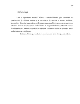 10



        5 CONCLUSÃO


        Com o experimento pudemos abordar a espectrofotometria para determinar as
concentrações de algumas amostras e a concentração de proteína na amostra problema,
conseguimos determinar a curva de absorção para o reagente de biureto em presença da proteína
albumina. Também pudemos aplicar conhecimentos do programa EXCEL®, elaborando a curva
de calibração para dosagem de proteína e montamos a curva de referencia agregando novos
conhecimentos ao experimento.
             Então concluímos que os objetivos do experimento foram alcançados com êxito.
 
