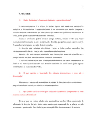 12



         7. APÊNDICE


         1.    Qual a finalidade e o fundamento da técnica espectrofotométrica?


         A espectrofotometria é o método de análises óptico mais usado nas investigações
biológicas e fisico-químicas. O espectrofotômetro é um instrumento que permite comparar a
radiação absorvida ou transmitida por uma solução que contém uma quantidade desconhecida de
soluto, e uma quantidade conhecida da mesma substância.
         Todas as substâncias podem absorver energia radiante, mesmo o vidro que parece
completamente transparente absorve comprimentos de ondas que pertencem ao espectro visível.
A água absorve fortemente na região do infravermelho.
         A absorção das radiações ultravioletas, visíveis e infravermelhas dependem das
estruturas das moléculas, e é característica para cada substância química.
         Quando a luz atravessa uma substância, parte da energia é absorvida (absorbância): a
energia radiante não pode produzir nenhum efeito sem ser absorvida.
         A cor das substâncias se deve a absorção (transmitância) de certos comprimentos de
ondas da luz branca que incide sobre elas, deixando transmitir aos nossos olhos apenas aqueles
comprimentos de ondas não absorvidos.


         2.    O que significa a linearidade dos métodos colorimétricos e como ela é
determinada?


         Linearidade – corresponde à capacidade do método de fornecer resultados diretamente
proporcionais à concentração da substância em exame (analito).


         3.    Que critério deve ser usado para selecionar determinado comprimento de onda
para uma técnica colorimétrica?


         Deve-se levar em conta a relação entre quantidade de luz absorvida e concentração da
substância. A absorção da luz é tanto maior quanto mais concentrada for a solução por ela
atravessada e quanto maior for a distância percorrida pelo feixe luminoso através da amostra.
 