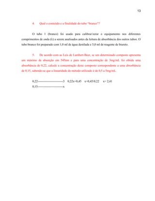 13



        4.    Qual o conteúdo e a finalidade do tubo “branco”?


        O tubo 1 (branco) foi usado para calibrar/zerar o equipamento nos diferentes
comprimentos de onda (λ) a serem analisados antes da leitura de absorbância dos outros tubos. O
tubo branco foi preparado com 1,0 ml de água destilada e 5,0 ml de reagente de biureto.


        5.    De acordo com as Leis de Lambert-Beer, se um determinado composto apresenta
um máximo de absorção em 545nm e para uma concentração de 3mg/mL foi obtida uma
absorbância de 0,22, calcule a concentração deste composto correspondente a uma absorbância
de 0,15, sabendo-se que a linearidade do método utilizado é de 0,5 a 5mg/mL.


        0,22-------------------------3   0,22x=0,45   x=0,45/0,22   x= 2,41
        0,15-------------------------x
 