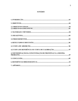 3



                                                             SUMÁRIO




1. INTRODUÇÃO........................................................................................................................03

2. OBJETIVOS.............................................................................................................................04

2.1 OBJETIVOS GERAIS...........................................................................................................04
2.2 OBJETIVOS ESPECIFICOS...............................................................................................04

3. MATERIAIS E MÉTODOS....................................................................................................04

3.1 REAGENTES.........................................................................................................................04

3.2 PROCEDIMENTOS..............................................................................................................04

4. RESULTADOS E DISCUSSÃO.............................................................................................06

4.1 CURVA DE ABSORÇÃO.................................................................................................... 06

4.2 CURVA DE REFERÊNCIA OU CURVA DE CALIBRAÇÃO....................................... 07

4.3 DETERMINAÇÃO DA CONCENTRAÇÃO DE PROTEÍNAS NA AMOSTRA
PROBLEMA.................................................................................................................................07

5. CONCLUSÃO..........................................................................................................................09

6. REFERÊNCIAS BIBLIOGRÁFICAS...................................................................................10

7. APÊNDICE...............................................................................................................................11
 