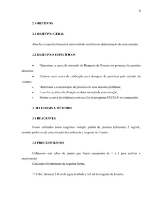 5



           2 OBJETIVOS


           2.1 OBJETIVO GERAL


           Abordar a espectrofotometria como método analítico na determinação da concentração.


           2.2 OBJETIVOS ESPECÍFICOS


           •    Determinar a curva de absorção do Reagente de Biureto em presença da proteína
albumina;
           •    Elaborar uma curva de calibração para dosagem de proteínas pelo método do
Biureto;
           •    Determinar a concentração de proteína em uma amostra-problema;
           •    Exercitar a prática de diluição na determinação da concentração,
           •    Montar a curva de referência com auxílio do programa EXCEL® no computador.


           3 MATERIAIS E MÉTODOS


           3.1 REAGENTES

           Foram utilizados como reagentes: solução padrão de proteína (albumina) 5 mg/mL,
amostra problema de concentração desconhecida e reagente de Biureto.


           3.2 PROCEDIMENTOS


           Utilizamos seis tubos de ensaio que foram numerados de 1 a 6 para realizar o
experimento.
           Cada tubo foi preparado da seguinte forma:


           1° Tubo: (branco) 1,0 ml de água destilada e 5,0 ml de reagente de biureto;
 