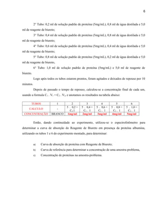 6



           2° Tubo: 0,2 ml de solução padrão de proteína (5mg/mL), 0,8 ml de água destilada e 5,0
ml de reagente de biureto;
           3° Tubo: 0,4 ml de solução padrão de proteína (5mg/mL), 0,8 ml de água destilada e 5,0
ml de reagente de biureto;
           4° Tubo: 0,6 ml de solução padrão de proteína (5mg/mL), 0,4 ml de água destilada e 5,0
ml de reagente de biureto;
           5° Tubo: 0,8 ml de solução padrão de proteína (5mg/mL), 0,2 ml de água destilada e 5,0
ml de reagente de biureto,
           6° Tubo: 1,0 ml de solução padrão de proteína (5mg/mL) e 5,0 ml de reagente de
biureto.
           Logo após todos os tubos estarem prontos, foram agitados e deixados de repouso por 10
minutos.
           Depois de passado o tempo de repouso, calculou-se a concentração final de cada um,
usando a formula C1 . V1 = C2 . V2, e anotamos os resultados na tabela abaixo:

       TUBOS                 1          2           3           4           5           6
                                    5 . 0,2 =   5 . 0,4 =   5 . 0,6 =   5 . 0,8 =   5 . 1,0 =
     CALCULO                 -
                                      C2.1        C2 . 1      C2 . 1      C2 . 1      C2 . 1
 CONCENTRAÇÃO           BRANCO       1mg/ml      2mg/ml      3mg/ml      4mg/ml      5mg/ml


           Então, dando continuidade ao experimento, utilizou-se o espectrofotômetro para
determinar a curva de absorção do Reagente de Biureto em presença da proteína albumina,
utilizando os tubos 1 e 6 do experimento montado, para determinar:


           a)   Curva de absorção de proteína com Reagente de Biureto;
           b)   Curva de referência para determinar a concentração de uma amostra-problema,
           c)   Concentração de proteínas na amostra-problema.
 