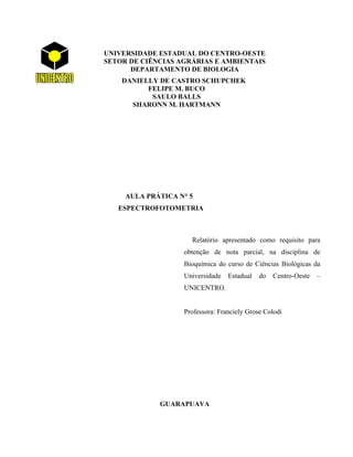 UNIVERSIDADE ESTADUAL DO CENTRO-OESTE
SETOR DE CIÊNCIAS AGRÁRIAS E AMBIENTAIS
      DEPARTAMENTO DE BIOLOGIA
    DANIELLY DE CASTRO SCHUPCHEK
          FELIPE M. BUCO
           SAULO BALLS
      SHARONN M. HARTMANN




     AULA PRÁTICA N° 5
   ESPECTROFOTOMETRIA



                     Relatório apresentado como requisito para
                   obtenção de nota parcial, na disciplina de
                   Bioquímica do curso de Ciências Biológicas da
                   Universidade   Estadual   do   Centro-Oeste   –
                   UNICENTRO.


                   Professora: Franciely Grose Colodi




             GUARAPUAVA
 