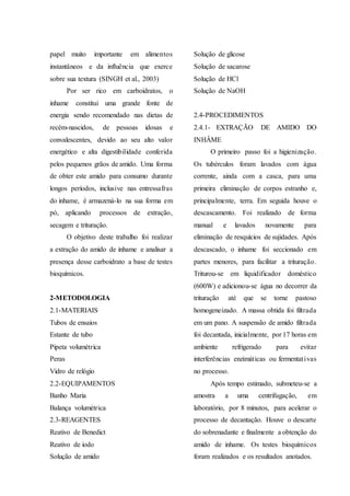 papel muito importante em alimentos
instantâneos e da influência que exerce
sobre sua textura (SINGH et al., 2003)
Por ser rico em carboidratos, o
inhame constitui uma grande fonte de
energia sendo recomendado nas dietas de
recém-nascidos, de pessoas idosas e
convalescentes, devido ao seu alto valor
energético e alta digestibilidade conferida
pelos pequenos grãos de amido. Uma forma
de obter este amido para consumo durante
longos períodos, inclusive nas entressafras
do inhame, é armazená-lo na sua forma em
pó, aplicando processos de extração,
secagem e trituração.
O objetivo deste trabalho foi realizar
a extração do amido de inhame e analisar a
presença desse carboidrato a base de testes
bioquímicos.
2-METODOLOGIA
2.1-MATERIAIS
Tubos de ensaios
Estante de tubo
Pipeta volumétrica
Peras
Vidro de relógio
2.2-EQUIPAMENTOS
Banho Maria
Balança volumétrica
2.3-REAGENTES
Reativo de Benedict
Reativo de iodo
Solução de amido
Solução de glicose
Solução de sacarose
Solução de HCl
Solução de NaOH
2.4-PROCEDIMENTOS
2.4.1- EXTRAÇÃO DE AMIDO DO
INHÂME
O primeiro passo foi a higienização.
Os tubérculos foram lavados com água
corrente, ainda com a casca, para uma
primeira eliminação de corpos estranho e,
principalmente, terra. Em seguida houve o
descascamento. Foi realizado de forma
manual e lavados novamente para
eliminação de resquícios de sujidades. Após
descascado, o inhame foi seccionado em
partes menores, para facilitar a trituração.
Triturou-se em liquidificador doméstico
(600W) e adicionou-se água no decorrer da
trituração até que se torne pastoso
homogeneizado. A massa obtida foi filtrada
em um pano. A suspensão de amido filtrada
foi decantada, inicialmente, por 17 horas em
ambiente refrigerado para evitar
interferências enzimáticas ou fermentativas
no processo.
Após tempo estimado, submeteu-se a
amostra a uma centrifugação, em
laboratório, por 8 minutos, para acelerar o
processo de decantação. Houve o descarte
do sobrenadante e finalmente a obtenção do
amido de inhame. Os testes bioquímicos
foram realizados e os resultados anotados.
 