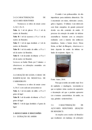 2.4.2-CARACTERIZAÇÃO DE
AÇUCARES REDUTORES
Nomeou-se os tubos de ensaio como
A, B, C, D e E.
Tubo A: 1 ml de glicose 1% e 1 ml de
reativo de Benedict;
Tubo B: 1 ml de sacarose a 1% e 1 ml de
reativo de Benedict;
Tubo C: 1 ml de água destilada e 1 ml de
reativo de Benedict;
Tubo D: 1 ml de amido de milho a 1% e 1
ml de reativo de Benedict;
Tubo E: 1 ml de amido de inhame a 1% e 1
ml de reativo de Benedict.
Levou-se ao banho Maria por 5 minutos e
observou-se as colorações assumidas em
cada solução.
2.4.3-REAÇÃO DE LUGOL E GRAU DE
RAMIFICAÇAO DA MOLÉCULA DE
CARBOIDRATO
Nomeou-se os tubos de ensaio como
A, B e C e em cada um acrescentou-se:
Tubo A: 1 ml de amido de milho a 1% e 5
gotas de lugol
Tubo B: 1 ml de amido de inhame a 1% e 5
gotas de lugol
Tubo C: 1 ml de água destilada e 5 gotas de
lugol.
3- RESULTADOS E DISCUSSÕES
3.1- EXTRAÇÃO DE AMIDO
O amido é um polissacarídeo de alta
importância para a indústria alimentícia. Ele
é encontrado em raízes, tubérculos cereais,
grãos e legumes. O inhâme é um tubérculo
com fonte energética de grande potencial
devido seu alto conteúdo de amido. O
processo de extração do amido do inhâme
assemelha-se bastante com as extrações
realizadas com a maioria das amiláceas
(mandioca, batata e batata doce). Dessa
forma, ao final da filtragem, observou-se o
lento deposito do amido do inhâme no
fundo do recipiente (figura 1).
Fonte: Autor, 2018.
Para que se tenha um amido mais livre
de sujidades e mucilagem, recomenda-se
que se repitam várias sessões de suspensão
e decantação até que o produto apresente
cor e texturas características de amido, ou
seja, grânulos semicristalinos.
3.2- CARACTERIZAÇÃO DE
AÇUCARES REDUTORES (REAÇÃO
DE BENEDICT)
As reações com o reativo de Benedict
que resultaram em mudança de coloração
 