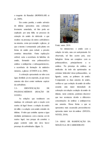 o reagente de Benedict (BORSOLARI et
al., 2009).
Em contra partida, o amido advindo
do inhâme apresentou uma coloração
levemente amarelada, tal fato pode ser
explicado por uma falha no processo de
extração do amido do tubérculo o que
resultou na presença de outros carboidratos
na amostra, como por exemplo a glicose, já
que a mesma é armazenada pela planta em
forma de amido para reduzir a pressão
osmótica intracelular. Outra explicação
cabível, seria a ocorrência de hidrólise do
amido, formando seus polissacaridios
amilose e amilopctina e subsequentemente,
a ocorrência de formação de unidades
menores, a glicose (COHEN et al., 2008).
A coloração apresentada no tubo com
água destilada já era esperada, já que nessa
amostra não deve conter nenhuma espécie
de carboidrato.
3.3- IDENTIFICAÇÃO DE
POLISSACARÍDEOS (REAÇÃO DE
LUGOL)
As soluções que resultaram em
mudança de coloração após a reação com
reativo de lugol foram: a solução de amido
de milho e a solução com amido extraído do
inhâme. O tubo que continha apenas a água
destilada permaneceu com a mesma cor do
reativo lugol, isso porque ela constitui o
grupo controle onde não deve haver
presença de carboidrados (figura 3).
Fonte: autor, 2018.
Ao misturarmos o amido com a
solução de iodo, uma cor azul-preteada foi
observada, tal fato ocorre pois, esse
halogênio forma um complexo com os
polissacarídeos, principalmente a α-
amilose. Na presença da amilose, as
moléculas de iodo são aprisionadas na
estrutura helicoidal desse polissacarídeo, se
ligando, assim, ao polímero do amido.
Comparando as duas amostra de amido,
verifica-se que a solução de amido de milho
assumiu uma maior intensidade de
coloração em relação a solução de amido de
inhame, neste contexto, podemos discorrer
que isso aconteceu devido a diferentes
concentrações de amilose e amilopectina
nas amostra. Dessa forma a que se
apresentou mais escurecida provavelmente
apresenta maior teor de amilose (SOUZA;
NEVES, 2018).
3.4- GRAU DE RAMIFICAÇÃO DA
MOLÉCULA DE CARBOIDRATO
 
