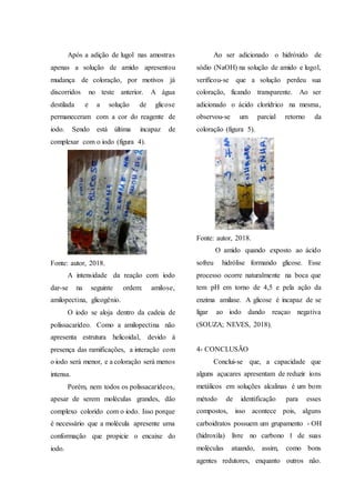 Após a adição de lugol nas amostras
apenas a solução de amido apresentou
mudança de coloração, por motivos já
discorridos no teste anterior. A água
destilada e a solução de glicose
permaneceram com a cor do reagente de
iodo. Sendo está última incapaz de
complexar com o iodo (figura 4).
Fonte: autor, 2018.
A intensidade da reação com iodo
dar-se na seguinte ordem: amilose,
amilopectina, glicogênio.
O iodo se aloja dentro da cadeia de
polissacarídeo. Como a amilopectina não
apresenta estrutura helicoidal, devido à
presença das ramificações, a interação com
o iodo será menor, e a coloração será menos
intensa.
Porém, nem todos os polissacarídeos,
apesar de serem moléculas grandes, dão
complexo colorido com o iodo. Isso porque
é necessário que a molécula apresente uma
conformação que propicie o encaixe do
iodo.
Ao ser adicionado o hidróxido de
sódio (NaOH) na solução de amido e lugol,
verificou-se que a solução perdeu sua
coloração, ficando transparente. Ao ser
adicionado o ácido clorídrico na mesma,
observou-se um parcial retorno da
coloração (figura 5).
Fonte: autor, 2018.
O amido quando exposto ao ácido
sofreu hidrólise formando glicose. Esse
processo ocorre naturalmente na boca que
tem pH em torno de 4,5 e pela ação da
enzima amilase. A glicose é incapaz de se
ligar ao iodo dando reaçao negativa
(SOUZA; NEVES, 2018).
4- CONCLUSÃO
Conclui-se que, a capacidade que
alguns açucares apresentam de reduzir íons
metálicos em soluções alcalinas é um bom
método de identificação para esses
compostos, isso acontece pois, alguns
carboidratos possuem um grupamento - OH
(hidroxila) livre no carbono 1 de suas
moléculas atuando, assim, como bons
agentes redutores, enquanto outros não.
 