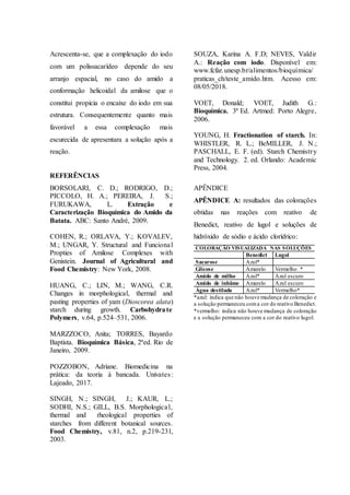 Acrescenta-se, que a complexação do iodo
com um polissacarídeo depende do seu
arranjo espacial, no caso do amido a
conformação helicoidal da amilose que o
constitui propicia o encaixe do iodo em sua
estrutura. Consequentemente quanto mais
favorável a essa complexação mais
escurecida de apresentara a solução após a
reação.
REFERÊNCIAS
BORSOLARI, C. D.; RODRIGO, D.;
PICCOLO, H. A.; PEREIRA, J. S.;
FURUKAWA, L. Extração e
Caracterização Bioquímica do Amido da
Batata. ABC: Santo André, 2009.
COHEN, R.; ORLAVA, Y.; KOVALEV,
M.; UNGAR, Y. Structural and Funcional
Propties of Amilose Complexes with
Genistein. Journal of Agricultural and
Food Chemistry: New York, 2008.
HUANG, C.; LIN, M.; WANG, C.R.
Changes in morphological, thermal and
pasting properties of yam (Dioscorea alata)
starch during growth. Carbohydrate
Polymers, v.64, p.524–531, 2006.
MARZZOCO, Anita; TORRES, Bayardo
Baptista. Bioquímica Básica, 2ªed. Rio de
Janeiro, 2009.
POZZOBON, Adriane. Biomedicina na
prática: da teoria à bancada. Univates:
Lajeado, 2017.
SINGH, N.; SINGH, J.; KAUR, L.;
SODHI, N.S.; GILL, B.S. Morphological,
thermal and rheological properties of
starches from different botanical sources.
Food Chemistry, v.81, n.2, p.219-231,
2003.
SOUZA, Karina A. F.D; NEVES, Valdir
A.: Reação com iodo. Disponível em:
www.fcfar.unesp.br/alimentos/bioquímica/
praticas_ch/teste_amido.htm. Acesso em:
08/05/2018.
VOET, Donald; VOET, Judith G.:
Bioquímica. 3ª Ed. Artmed: Porto Alegre,
2006.
YOUNG, H. Fractionation of starch. In:
WHISTLER, R. L.; BeMILLER, J. N.;
PASCHALL, E. F. (ed). Starch Chemistry
and Technology. 2. ed. Orlando: Academic
Press, 2004.
APÊNDICE
APÊNDICE A: resultados das colorações
obtidas nas reações com reativo de
Benedict, reativo de lugol e soluções de
hidróxido de sódio e ácido clorídrico:
COLORAÇÃO VISUALIZADA NAS SOLUÇÕES
Benedict Lugol
Sacarose Azul*
Glicose Amarelo Vermelho *
Amido de milho Azul* Azul escuro
Amido de inhâme Amarelo Azul escuro
Água destilada Azul* Vermelho*
*azul: indica que não houve mudança de coloração e
a solução permaneceu coma cor do reativo Benedict.
*vermelho: indica não houve mudança de coloração
e a solução permaneceu com a cor do reativo lugol.
 