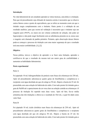 Introdução
Na vida laboratorial de um estudante aprende-se várias técnicas, uma delas é a titulação.
Para que tal procedimento seja efetuado de maneira correta é necessário que se observe
outros fatores como o ponto de equivalência, que se refere ao momento exato em que o
titulado reagiu completamente com o titulante. Outro ponto é a validação de um
resultado analítico, para que ocorra tal validação é necessário que o titulante seja um
reagente puro (99,9%, ou mais) em um volume conhecido de solução, não pode ser
higroscópico e não pode reagir facilmente com as substâncias presente no ar, nesse caso
o reagente será chamado de padrão primário. Portanto, após observação desses fatores
pode-se começar o processo de titulação com uma maior segurança de que o resultado
terá uma maior confiabilidade. [1], [2]
Objetivo
Nessa prática, tem-se o objetivo de aprender a se fazer uma titulação, aprender a
certificar-se de que o resultado da mesma terá um maior grau de confiabilidade e
aumentar as habilidades laboratoriais.
Parte experimental
Parte A
Foi pipetado 10 mL hidrogenoftalato de potássio num frasco de erlenmeyer de 250 mL.
Após tal procedimento adicionou-se quatro gotas de fenolftaleína e completou-se o
recipiente com água destilada ate que ele atingi-se 50 mL. Depois a bureta de 25 mL foi
preenchida com uma solução de hidróxido de sódio. Com tudo pronto foi titulado gota a
gota de NaOH até o aparecimento da cor rosa claro na solução contida no erlenmeyer. O
processo de titulação foi repetido mais duas vezes. Após tal fato, fez-se média
aritmética das três titulações e obteve-se o resultado de 10,6 mL, o qual foi dado como
valor final.
Parte B
Foi pipetado 10 mL ácido clorídrico num frasco de erlenmeyer de 250 mL. Após tal
procedimento adicionou-se quatro gotas de fenolftaleína e completou-se o recipiente
com água destilada até que ele atingi-se 50 mL. Depois a bureta de 25 mL foi
preenchida com uma solução de hidróxido de sódio. Com tudo pronto foi titulado gota a
 