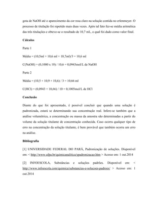 gota de NaOH até o aparecimento da cor rosa claro na solução contida no erlenmeyer. O
processo de titulação foi repetido mais duas vezes. Após tal fato fez-se média aritmética
das três titulações e obteve-se o resultado de 10,7 mL, o qual foi dado como valor final.
Cálculos
Parte 1
Média = (10,5ml + 10,6 ml + 10,7ml)/3 = 10,6 ml
C(NaOH) = (0,1000 x 10) / 10,6 = 0,0943mol/L de NaOH
Parte 2
Média = (10,5 + 10,9 + 10,6) / 3 = 10,66 ml
C(HCl) = (0,0943 + 10,66) / 10 = 0,1005mol/L de HCl
Conclusão
Diante do que foi apresentado, é possível concluir que quando uma solução é
padronizada, estará se determinando sua concentração real. Infere-se também que a
análise volumétrica, a concentração ou massa da amostra são determinadas a partir do
volume da solução titulante de concentração conhecida. Caso ocorra qualquer tipo de
erro na concentração da solução titulante, é bem provável que também ocorra um erro
na análise.
Bibliografia
[1] UNIVERSIDADE FEDERAL DO PARÁ, Padronização de soluções. Disponível
em: < http://www.ufpa.br/quimicanalitica/spadronizacao.htm > Acesso em: 1 out.2014
[2] INFOESCOLA, Substâncias e soluções padrões. Disponível em: <
http://www.infoescola.com/quimica/substancias-e-solucoes-padroes/ > Acesso em: 1
out.2014
 