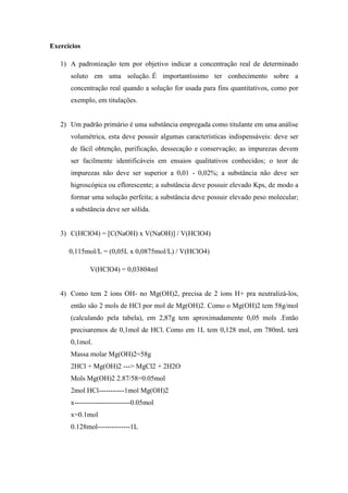 Exercícios
1) A padronização tem por objetivo indicar a concentração real de determinado
soluto em uma solução. É importantíssimo ter conhecimento sobre a
concentração real quando a solução for usada para fins quantitativos, como por
exemplo, em titulações.
2) Um padrão primário é uma substância empregada como titulante em uma análise
volumétrica, esta deve possuir algumas características indispensáveis: deve ser
de fácil obtenção, purificação, dessecação e conservação; as impurezas devem
ser facilmente identificáveis em ensaios qualitativos conhecidos; o teor de
impurezas não deve ser superior a 0,01 - 0,02%; a substância não deve ser
higroscópica ou eflorescente; a substância deve possuir elevado Kps, de modo a
formar uma solução perfeita; a substância deve possuir elevado peso molecular;
a substância deve ser sólida.
3) C(HClO4) = [C(NaOH) x V(NaOH)] / V(HClO4)
0,115mol/L = (0,05L x 0,0875mol/L) / V(HClO4)
V(HClO4) = 0,03804ml
4) Como tem 2 íons OH- no Mg(OH)2, precisa de 2 íons H+ pra neutralizá-los,
então são 2 mols de HCl por mol de Mg(OH)2. Como o Mg(OH)2 tem 58g/mol
(calculando pela tabela), em 2,87g tem aproximadamente 0,05 mols .Então
precisaremos de 0,1mol de HCl. Como em 1L tem 0,128 mol, em 780mL terá
0,1mol.
Massa molar Mg(OH)2=58g
2HCl + Mg(OH)2 ---> MgCl2 + 2H2O
Mols Mg(OH)2 2.87/58=0.05mol
2mol HCl-----------1mol Mg(OH)2
x------------------------0.05mol
x=0.1mol
0.128mol--------------1L
 