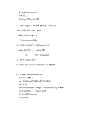 0.1mol------------------x
x=0.78L
Resposta: 780mL de HCl
5) AgNO3(aq) + KCl(aq)  AgCl(s) + HNO3(aq)
Massa molar KCl = 74,55 g/mol
1 mol de KCl ----- 74,55 g
X -------------- 0,785g
X – 0,011 mol de KCl = 0,011 mols de Cl-
1 mol de AgNO3 ------ 1 mol de KCl
X ----------- 0,011 mol de KCl
X = 0,011 mol de AgNO3
C = 0,011 mol / 0,0258L = 0,41 mol/L de AgNO3
6) A massa necessária de HCl é :
m = MM * M * V
m = 36,45g/mol * 0,108mol/L * 0,0453L
m = 0,18g
Por estequiometria, 36,45g de HCl neutraliza 56g de KOH
36,45g de HCl ------- 56g de KOH
0,18g de HCl --------- x
x = 0,276g
 