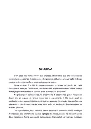 CONCLUSÃO
Com base nos dados obtidos nas analises, observamos que em cada situação
como: diluição, presença de catalisador e temperatura, obtivemos uma variação de tempo
consideravel e podemos fazer as seguintes comparações:.
No experimento 2, a diluição causou um retardo no tempo, em relação ao 1, para
se completar a reação. Quanto mais concentrados os reagentes estiverem menor o tempo
de reação pois maior serão as colisões entre as moleculas envolvidas.
Na presença de catalizadores, no experimento 3, observamos que as reações se
deram em um espaço de tempo menor que o experimento 1. De modo geral, os
catalisadores tem as propriedades de diminuirem a energia de ativação das reações e de
não serem consumidos na reação, o que torna muito util a utilização de catalisadores em
reações químicas.
No experimento 4, ficou claro que o fator temperatura diminuiu o tempo da reação.
A velocidade esta intimamente ligada a agitação das moleculas/ions no meio em que se
dá as reações de forma que quanto mais agitadas (mais calor) estiverem as moleculas

 