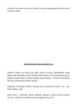 envolvidas, maior sera o numero de colisões entre elas e consequentemente menor será
o tempo da reação.

REFERÊNCIAS BIBLIOGRÁFICAS

SANTOS, Wildson Luiz Pereira dos; MÓL, Gerson de Souza; MATSUNAGA, Roseli
Takako; DIB, Siland Meiry França; CASTRO, Eliane Nilvana F. de; SILVA, Gentil de Souza;
SANTOS, Sandra Maria de Oliveira; FARIAS, Salvia Barbosa. – Química & Sociedade.
São Paulo: Editora Nova Geração, 2005.[1]

PERUZZO, Tito Miragaia; CANTO, Eduardo Leite do; Química, Vol único, 1ª ed. – São
Paulo: Moderna, 1999.

KOTZ, Jonh C. ; TREICHEL, Paul M.; WEAVER, Gabriela C.; Química Geral e reações
químicas – São Paulo, 6ª edição americana: Cegage Learnig, 2010.

 