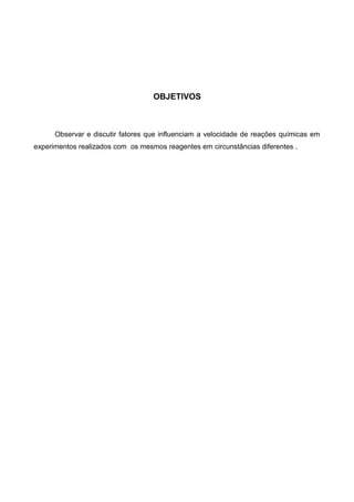 OBJETIVOS

Observar e discutir fatores que influenciam a velocidade de reações químicas em
experimentos realizados com os mesmos reagentes em circunstâncias diferentes .

 