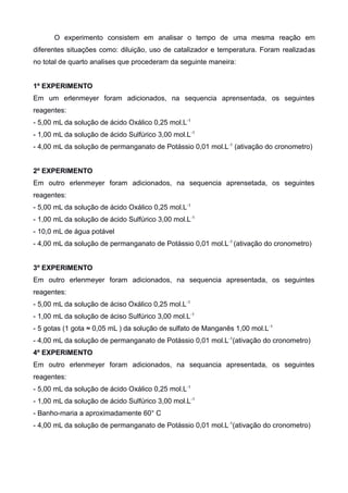 O experimento consistem em analisar o tempo de uma mesma reação em
diferentes situações como: diluição, uso de catalizador e temperatura. Foram realizadas
no total de quarto analises que procederam da seguinte maneira:
1º EXPERIMENTO
Em um erlenmeyer foram adicionados, na sequencia aprensentada, os seguintes
reagentes:
- 5,00 mL da solução de ácido Oxálico 0,25 mol.L -1
- 1,00 mL da solução de ácido Sulfúrico 3,00 mol.L -1
- 4,00 mL da solução de permanganato de Potássio 0,01 mol.L -1 (ativação do cronometro)
2º EXPERIMENTO
Em outro erlenmeyer foram adicionados, na sequencia aprensetada, os seguintes
reagentes:
- 5,00 mL da solução de ácido Oxálico 0,25 mol.L -1
- 1,00 mL da solução de ácido Sulfúrico 3,00 mol.L -1
- 10,0 mL de água potável
- 4,00 mL da solução de permanganato de Potássio 0,01 mol.L -1 (ativação do cronometro)
3º EXPERIMENTO
Em outro erlenmeyer foram adicionados, na sequencia apresentada, os seguintes
reagentes:
- 5,00 mL da solução de áciso Oxálico 0,25 mol.L -1
- 1,00 mL da solução de áciso Sulfúrico 3,00 mol.L -1
- 5 gotas (1 gota ≈ 0,05 mL ) da solução de sulfato de Manganês 1,00 mol.L -1
- 4,00 mL da solução de permanganato de Potássio 0,01 mol.L -1(ativação do cronometro)
4º EXPERIMENTO
Em outro erlenmeyer foram adicionados, na sequancia apresentada, os seguintes
reagentes:
- 5,00 mL da solução de ácido Oxálico 0,25 mol.L -1
- 1,00 mL da solução de ácido Sulfúrico 3,00 mol.L -1
- Banho-maria a aproximadamente 60° C
- 4,00 mL da solução de permanganato de Potássio 0,01 mol.L -1(ativação do cronometro)

 