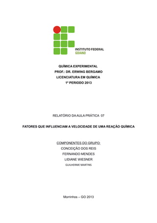 QUÍMICA EXPERIMENTAL
PROF.: DR. ERWING BERGAMO
LICENCIATURA EM QUÍMICA
1º PERIODO 2013

RELATÓRIO DA AULA PRÁTICA 07
FATORES QUE INFLUENCIAM A VELOCIDADE DE UMA REAÇÃO QUÍMICA

COMPONENTES DO GRUPO:
CONCEIÇÃO DOS REIS
FERNANDO MENDES
LIDIANE WIESNER
GUILHERME MARTINS

Morrinhos – GO 2013

 