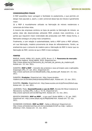 CONSIDERAÇÕES FINAIS
O MDF possibilita maior usinagem e facilidade no acabamento, o que permite um
design mais apurado e, assim, o valor comercial desse tipo de móveis é geralmente
maior.
Já o MDP é mundialmente utilizado na fabricação de móveis residenciais e
comerciais de linhas retas.
A maioria das empresas combina os tipos de painéis na fabricação de móveis: as
partes retas são desenvolvidas utilizando MDP, produto mais econômico, e as
partes que requerem maior criatividade são produzidas com MDF. Dessa forma, o
fabricante consegue um preço mais competitivo.
Finalmente, e com relação à sustentabilidade, tanto o MDP como o MDF utilizam,
em sua fabricação, madeira proveniente de áreas de reflorestamento. Porém, ao
analisarmos que o consumo de madeira para a fabricação do MDP é menor que na
fabricação do MDF, conclui-se que o MDP é mais ecológico.


FONTES
BIAZUS, André; HORA, B.D. André; LEITE, Bruno. G. P. Panorama de mercado:
painéis de madeira. Portal ABIPA, 2010. Disponível em:
http://www.abipa.org.br/Panorama_do_mercado_de_paineis_de_madeira.pdf.
Acesso em: 15. nov. 2011.

DURATEX. MDP e MDF – Conceito dos produtos e seus principais usos e aplicações.
Arapongas (PR), 27. set. 2011. Disponível em:
http://www.rgmovel.com.br/28/pdf/ed28_mdp_duratex.pdf. Acesso em: 15. nov.
2011.

DURATEX. Produtos. Disponível em: http://www.duratex-
madeira.com.br/Duratex/web/produtos/default.aspx. Acesso em: 15. nov. 2011.

EUCATEX. Painéis. Disponível em: http://www.eucatex.com.br/pt/Paineis/Default.aspx.
Acesso em: 15. nov. 2011.

LAURINDO, Thaís. Desmistificando o uso do MDP. Revista RG Móvel Indústria &
Marcenaria, Curitiba (PR), n.28, p. 72-76. Disponível em:
http://www.rgmovel.com.br/28/mag.html. Acesso em: 15. nov. 2011.

REVISTA SINDIMOV. MDF ou MDP... o que usar? Portal ABIPA, n. 32, jan. 2007.
Disponível em: http://www.abipa.org.br/MdpOuMdf.htm. Acesso em: 15. nov.
2011.

SCHNEIDER COZINHAS. MDF ou MDP - Saiba a diferença! Disponível em:
http://www.schneidercozinhas.com.br/curiosidade/3/mdf-ou-mdp---saiba-a-
diferenca-!.htm. Acesso em: 15. nov. 2011.




                                        13
 