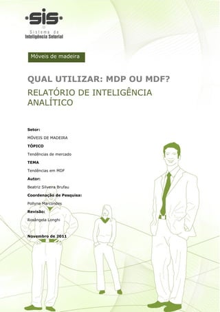 Móveis de madeira



QUAL UTILIZAR: MDP OU MDF?
RELATÓRIO DE INTELIGÊNCIA
ANALÍTICO


Setor:

MÓVEIS DE MADEIRA

TÓPICO

Tendências de mercado

TEMA

Tendências em MDF

Autor:

Beatriz Silveira Brufau

Coordenação de Pesquisa:

Pollyne Marcondes

Revisão:

Rosângela Longhi



Novembro de 2011




                           2
 