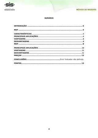 SUMÁRIO



INTRODUÇÃO ............................................................................................. 5

MDF ............................................................................................................ 5

CARACTERÍSTICAS ........................................................................................................5
PRINCIPAIS APLICAÇÕES ........................................................................................... 6
VANTAGENS ....................................................................................................................8
DESVANTAGENS .............................................................................................................8
MDP ............................................................................................................ 8

PRINCIPAIS APLICAÇÕES ......................................................................................... 10
VANTAGENS .................................................................................................................. 11
DESVANTAGENS ........................................................................................................... 11
PREÇOS .................................................................................................... 12

CONCLUSÕES ........................................................ Erro! Indicador não definido.

FONTES ..................................................................................................... 13




                                                              4
 