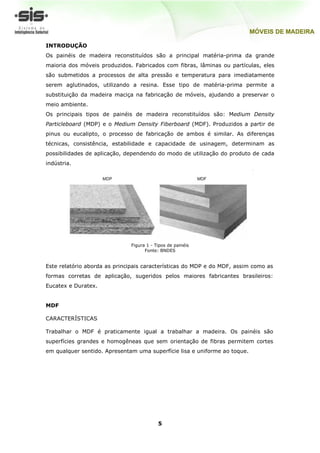INTRODUÇÃO
Os painéis de madeira reconstituídos são a principal matéria-prima da grande
maioria dos móveis produzidos. Fabricados com fibras, lâminas ou partículas, eles
são submetidos a processos de alta pressão e temperatura para imediatamente
serem aglutinados, utilizando a resina. Esse tipo de matéria-prima permite a
substituição da madeira maciça na fabricação de móveis, ajudando a preservar o
meio ambiente.
Os principais tipos de painéis de madeira reconstituídos são: Medium Density
Particleboard (MDP) e o Medium Density Fiberboard (MDF). Produzidos a partir de
pinus ou eucalipto, o processo de fabricação de ambos é similar. As diferenças
técnicas, consistência, estabilidade e capacidade de usinagem, determinam as
possibilidades de aplicação, dependendo do modo de utilização do produto de cada
indústria.




                              Figura 1 - Tipos de painéis
                                    Fonte: BNDES


Este relatório aborda as principais características do MDP e do MDF, assim como as
formas corretas de aplicação, sugeridos pelos maiores fabricantes brasileiros:
Eucatex e Duratex.


MDF

CARACTERÍSTICAS

Trabalhar o MDF é praticamente igual a trabalhar a madeira. Os painéis são
superfícies grandes e homogêneas que sem orientação de fibras permitem cortes
em qualquer sentido. Apresentam uma superfície lisa e uniforme ao toque.




                                          5
 
