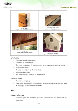 Piso laminado Durafloor
              Zócalo de MDF                     Fonte: www.lugardecor.com.br
      Fonte: www.decoracionesya.com




                Forro MDF
       Fonte: www.ggdonald.com.br
                                                     Artesanato com MDF
                                               Fonte: www.divulga-se.01br.com


VANTAGENS
      Permite a furação e usinagem;
      Facilidade de acabamento;
      Comporta vários tipos de revestimentos como papel, pintura e impressão;
      Grande resistência;
      Pode ser cortado em qualquer sentido;
      Resistente à abrasão;
      Não é afetado pela variação de temperatura.


DESVANTAGENS
      Suporta menor peso;
      Pode sofrer deformações em ambientes úmidos recomenda-se que em caso
      de exposição à umidade seja recoberto.


MDP


CARACTERÍSTICAS
      Composto por três camadas que lhe proporcionam alta densidade na
      superfície;

                                       8
 