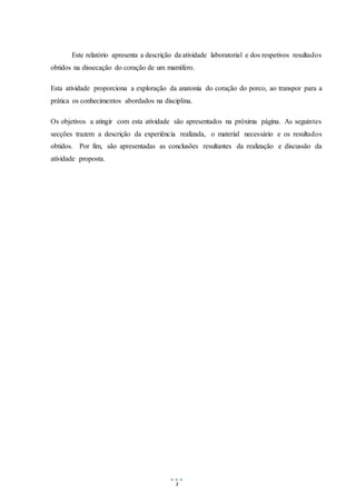 3
Este relatório apresenta a descrição da atividade laboratorial e dos respetivos resultados
obtidos na dissecação do coração de um mamífero.
Esta atividade proporciona a exploração da anatonia do coração do porco, ao transpor para a
prática os conhecimentos abordados na disciplina.
Os objetivos a atingir com esta atividade são apresentados na próxima página. As seguintes
secções trazem a descrição da experiência realizada, o material necessário e os resultados
obtidos. Por fim, são apresentadas as conclusões resultantes da realização e discussão da
atividade proposta.
 