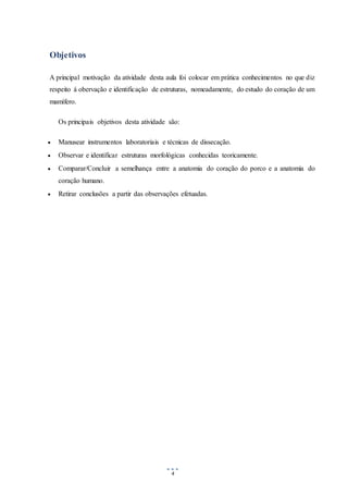 4
Objetivos
A principal motivação da atividade desta aula foi colocar em prática conhecimentos no que diz
respeito á obervação e identificação de estruturas, nomeadamente, do estudo do coração de um
mamífero.
Os principais objetivos desta atividade são:
 Manusear instrumentos laboratoriais e técnicas de dissecação.
 Observar e identificar estruturas morfológicas conhecidas teoricamente.
 Comparar/Concluir a semelhança entre a anatomia do coração do porco e a anatomia do
coração humano.
 Retirar conclusões a partir das observações efetuadas.
 