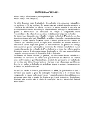 RELATÓRIO AAAF 2013/2014
Nº de Crianças a frequentar o prolongamento: 39
Nº de Crianças com almoço: 52
No início do ano, o plano de atividades foi analisado pela animadora e educadoras
em conjunto, a 30 de outubro. Do memorando da referida reunião constam: a
referência às atividades em oferta previstas; o acordo quanto à marcação de
presenças relativamente aos almoços; recomendações pedagógicas das educadoras
quanto à diferenciação de atividades em relação à componente letiva;
recomendações das educadoras quanto ao cuidado com crianças em particular.
Do memorando da reunião de avaliação, realizada no final do 1º período, consta o
levantamento das principais dificuldades sentidas: a daptação e comportamento de
algumas crianças; a gestão do pouco espaço existente, que no entanto estava a ser
facilitada pela distribuição das crianças pelas atividades. Na mesma reunião as
educadoras deram sugestões quanto ao funcionamento do período de almoço,
nomeadamente quanto à promoção da autonomia das crianças e usufruto do espaço
exterior.Na reunião de avaliação do 2º período dava-se conta da evolução positiva
do comportamento de algumas crianças. As educadoras referiram a necessidade de
controlar comportamentos de destruição da área de jardim.
Finalmente, na última reunião (3º período) as educadoras deram a conhecer à
animadora os resultados da análise dos questionários de satisfação às famílias,
tendo-se levantado as questões relativas à insatisfação que deverão ser trabalhadas
no próximo ano letivo. Foram também referidas pelas educadores questões que
deverão ser melhor trabalhadas no período de almoço e normas relativamente aos
acidentes em período das AAAF.
Foi passado a todas as famílias, que usufruem das AAAF, um questionário no 1º e 3º
períodos que avalia o grau de satisfação relativamente a 5 domínios desta
componente: o espaço onde decorrem; os recursos humanos disponibilizados; as
atividades oferecidas; o serviço de almoço; o serviço de transporte. Em todos os
domínios são considerados 4 níveis de satisfação: fraco=1; razoável=2; bom=3;
muito bom=4.
 