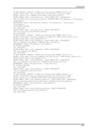 8.Anexo B

IF NOT EXISTS (SELECT * FROM sys.foreign_keys WHERE object_id =
OBJECT_ID(N'[dbo].[FK_tbl_Noticias_tbl_Pessoas_Orgaos]') AND
parent_object_id = OBJECT_ID(N'[dbo].[tbl_Noticias]'))
ALTER TABLE [dbo].[tbl_Noticias] WITH CHECK ADD CONSTRAINT
[FK_tbl_Noticias_tbl_Pessoas_Orgaos] FOREIGN KEY([Cod_Pessoa], [Cod_Cargo],
[Cod_Orgao])
REFERENCES [dbo].[tbl_Pessoas_Orgaos] ([Cod_Pessoa], [Cod_Cargo],
[Cod_Orgao])
ON DELETE CASCADE
use user5388;
ALTER TABLE [dbo].[tbl_Noticias] CHECK CONSTRAINT
[FK_tbl_Noticias_tbl_Pessoas_Orgaos]
use user5388;
IF NOT EXISTS (SELECT * FROM sys.foreign_keys WHERE object_id =
OBJECT_ID(N'[dbo].[FK_tbl_Submenu_tbl_Menus]') AND parent_object_id =
OBJECT_ID(N'[dbo].[tbl_Submenus]'))
ALTER TABLE [dbo].[tbl_Submenus] WITH CHECK ADD CONSTRAINT
[FK_tbl_Submenu_tbl_Menus] FOREIGN KEY([Cod_Menu])
REFERENCES [dbo].[tbl_Menus] ([Cod_Menu])
ON DELETE CASCADE
use user5388;
ALTER TABLE [dbo].[tbl_Submenus] CHECK CONSTRAINT
[FK_tbl_Submenu_tbl_Menus]
use user5388;
IF NOT EXISTS (SELECT * FROM sys.foreign_keys WHERE object_id =
OBJECT_ID(N'[dbo].[FK_tbl_Submenus_tbl_Noticias]') AND parent_object_id =
OBJECT_ID(N'[dbo].[tbl_Submenus]'))
ALTER TABLE [dbo].[tbl_Submenus] WITH CHECK ADD CONSTRAINT
[FK_tbl_Submenus_tbl_Noticias] FOREIGN KEY([Cod_Noticia])
REFERENCES [dbo].[tbl_Noticias] ([Cod_Noticia])
ON DELETE CASCADE
use user5388;
ALTER TABLE [dbo].[tbl_Submenus] CHECK CONSTRAINT
[FK_tbl_Submenus_tbl_Noticias]
use user5388;
IF NOT EXISTS (SELECT * FROM sys.foreign_keys WHERE object_id =
OBJECT_ID(N'[dbo].[FK_tbl_Pessoas_Eventos_tbl_Eventos1]') AND
parent_object_id = OBJECT_ID(N'[dbo].[tbl_Pessoas_Eventos]'))
ALTER TABLE [dbo].[tbl_Pessoas_Eventos] WITH CHECK ADD CONSTRAINT
[FK_tbl_Pessoas_Eventos_tbl_Eventos1] FOREIGN KEY([Cod_Evento])
REFERENCES [dbo].[tbl_Eventos] ([Cod_Evento])
ON DELETE CASCADE
use user5388;
ALTER TABLE [dbo].[tbl_Pessoas_Eventos] CHECK CONSTRAINT
[FK_tbl_Pessoas_Eventos_tbl_Eventos1]
use user5388;




                                                                        108
 