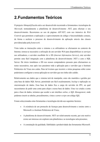 2.Fundamentos Teóricos




2. Fundamentos Teóricos
O projecto Abraçar@Escola está a ser desenvolvido recorrendo a ferramentas e tecnologias da
Microsoft, nomeadamente a plataforma de desenvolvimento .NET, para efectuar o seu
desenvolvimento. Recorremos ao uso de páginas ASP.NET, com uso intensivo de Web
Controls que permitem a replicação e o aproveitamento de código e funcionalidades comuns,
de forma a acelerar o processo de desenvolvimento da aplicação através das classes
providenciadas pela framework.

Visto todas as interacções entre o sistema e os utilizadores se efectuarem no contexto da
Internet, tornou-se necessário a utilização de um servidor Web para disponibilizar os serviços
aos utilizadores, o servidor escolhido foi o IIS (Internet Information Service), este servidor
permite uma fácil integração com a plataforma de desenvolvimento .NET e com o SQL
Server. De início instalámos o IIS nos nossos computadores pessoais para efectuarmos os
testes necessários, mas após isso passámos toda a aplicação para o servidor que o Instituto
Politécnico de Viseu nos cedeu. Para tal tivemos que recorrer a várias pesquisas sobre como
poderíamos configurar a nossa aplicação no servidor que nos tinha sido cedido.

Relativamente aos dados que o sistema terá de manipular, estes são mantidos e geridos por
uma base de dados SQL Server, permitindo um fácil escalonamento, backup e replicação ou
sincronização de dados. Essa base de dados fica a cargo do servidor do IPV, ao qual
necessitamos de pedir uma conta para alojar a nossa base de dados. Uma vez criada a conta
para a base de dados, teríamos que aceder a um interface online, o SQL Management, onde
podemos inserir as tabelas, procedimentos, vistas e correr scripts em código SQL.

Foram seleccionadas estas ferramentas e tecnologias devido aos seguintes factores:

       •   A existência de um protocolo de licenças para desenvolvimento e ensino entre a
           Microsoft e o Instituto Politécnico de Viseu;

       •   A plataforma de desenvolvimento .NET ser relativamente recente, por este motivo
           existe um interesse em explorar esta plataforma e as tecnologias nela presentes;

       •   A constatação da qualidade, fiabilidade e produtividade das ferramentas Microsoft.




                                                                                              6
 