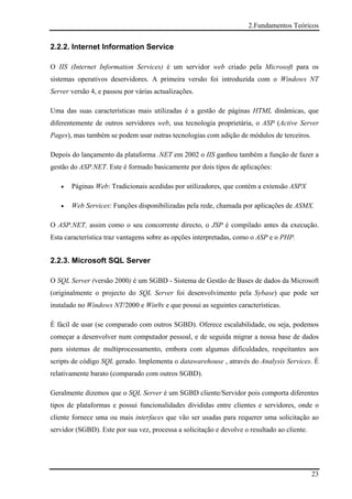 2.Fundamentos Teóricos


2.2.2. Internet Information Service

O IIS (Internet Information Services) é um servidor web criado pela Microsoft para os
sistemas operativos deservidores. A primeira versão foi introduzida com o Windows NT
Server versão 4, e passou por várias actualizações.

Uma das suas características mais utilizadas é a gestão de páginas HTML dinâmicas, que
diferentemente de outros servidores web, usa tecnologia proprietária, o ASP (Active Server
Pages), mas também se podem usar outras tecnologias com adição de módulos de terceiros.

Depois do lançamento da plataforma .NET em 2002 o IIS ganhou também a função de fazer a
gestão do ASP.NET. Este é formado basicamente por dois tipos de aplicações:

   •   Páginas Web: Tradicionais acedidas por utilizadores, que contém a extensão ASPX

   •   Web Services: Funções disponibilizadas pela rede, chamada por aplicações de ASMX.

O ASP.NET, assim como o seu concorrente directo, o JSP é compilado antes da execução.
Esta característica traz vantagens sobre as opções interpretadas, como o ASP e o PHP.


2.2.3. Microsoft SQL Server

O SQL Server (versão 2000) é um SGBD - Sistema de Gestão de Bases de dados da Microsoft
(originalmente o projecto do SQL Server foi desenvolvimento pela Sybase) que pode ser
instalado no Windows NT/2000 e Win9x e que possui as seguintes características.

É fácil de usar (se comparado com outros SGBD). Oferece escalabilidade, ou seja, podemos
começar a desenvolver num computador pessoal, e de seguida migrar a nossa base de dados
para sistemas de multiprocessamento, embora com algumas dificuldades, respeitantes aos
scripts de código SQL gerado. Implementa o datawarehouse , através do Analysis Services. É
relativamente barato (comparado com outros SGBD).

Geralmente dizemos que o SQL Server é um SGBD cliente/Servidor pois comporta diferentes
tipos de plataformas e possui funcionalidades divididas entre clientes e servidores, onde o
cliente fornece uma ou mais interfaces que vão ser usadas para requerer uma solicitação ao
servidor (SGBD). Este por sua vez, processa a solicitação e devolve o resultado ao cliente.




                                                                                              23
 