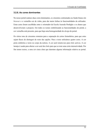 3.Estudo da Usabilidade


3.2.6. As cores dominantes

No nosso portal usámos duas cores dominantes, os cinzentos contrastados no fundo branco do
browser e o vermelho cor de vinho, para dar maior ênfase às funcionalidades do utilizador.
Estas cores foram escolhidas entre o orientador da Escola Azeredo Perdigão e os alunos que
desenvolveram o projecto. Em todos os ícones simbolizando as funcionalidades do portal, a
cor vermelha está presente, para que haja uma homogeneidade do design do portal.

Os vários tons de cinzentos remetem para a separação de certos formulários, para que estes
sejam fáceis de distinguir do resto das opções. Para o texto utilizámos quatro cores. A cor
preta simboliza o texto no corpo da notícia. A cor azul remete-nos para links activos. A cor
laranja é usada para alterar a cor azul dos links para que se note uma certa interactividade. Por
fim temos textos, a uma cor cinza clara que denotam alguma informação relativa ao portal.




                                                                                              31
 